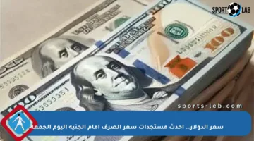 سعر الدولار.. أحدث مستجدات سعر الصرف أمام الجنيه اليوم الجمعة